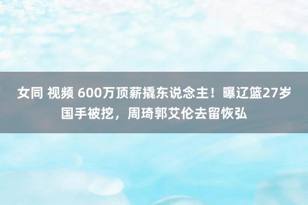 女同 视频 600万顶薪撬东说念主！曝辽篮27岁国手被挖，周琦郭艾伦去留恢弘