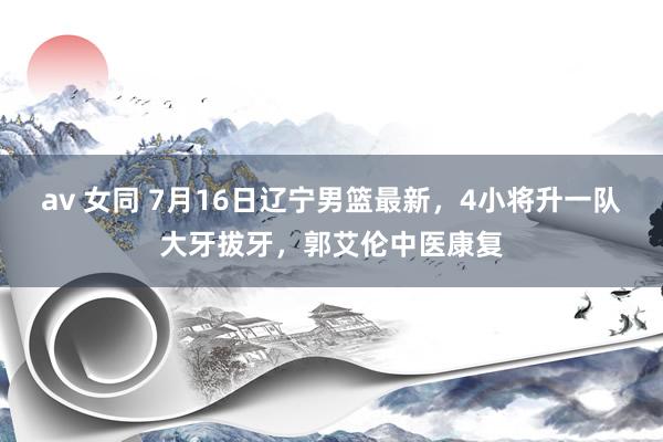 av 女同 7月16日辽宁男篮最新，4小将升一队大牙拔牙，郭艾伦中医康复