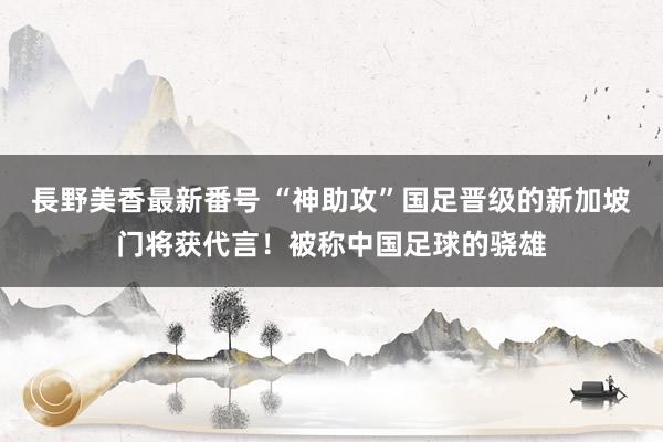 長野美香最新番号 “神助攻”国足晋级的新加坡门将获代言！被称中国足球的骁雄