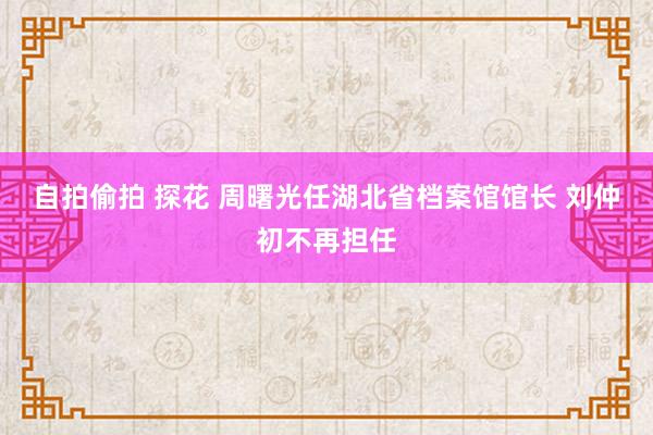 自拍偷拍 探花 周曙光任湖北省档案馆馆长 刘仲初不再担任