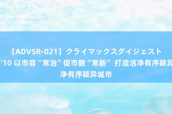 【ADVSR-021】クライマックスダイジェスト 姦鬼 ’10 以市容“常治”促市貌“常新” 打造洁净有序颖异城市