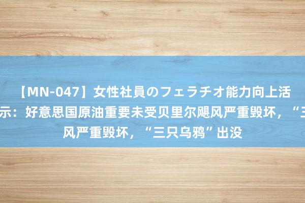 【MN-047】女性社員のフェラチオ能力向上活動 原油来去提示：好意思国原油重要未受贝里尔飓风严重毁坏，“三只乌鸦”出没