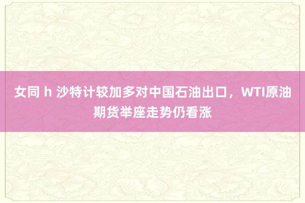 女同 h 沙特计较加多对中国石油出口，WTI原油期货举座走势仍看涨