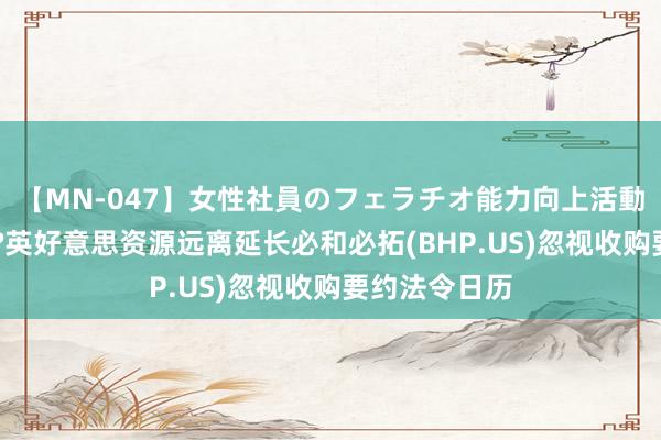 【MN-047】女性社員のフェラチオ能力向上活動 往来要告吹?英好意思资源远离延长必和必拓(BHP.US)忽视收购要约法令日历