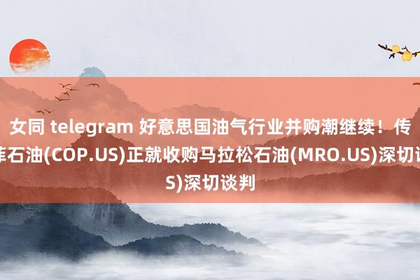 女同 telegram 好意思国油气行业并购潮继续！传康菲石油(COP.US)正就收购马拉松石油(MRO.US)深切谈判