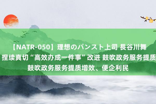 【NATR-050】理想のパンスト上司 長谷川舞 市集监管总局：捏续真切“高效办成一件事”改进 鼓吹政务服务提质增效、便企利民