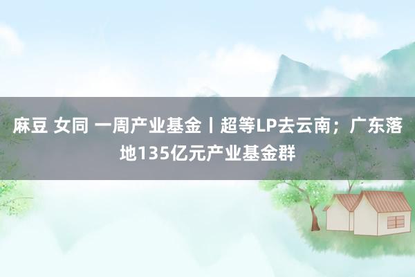 麻豆 女同 一周产业基金丨超等LP去云南；广东落地135亿元产业基金群