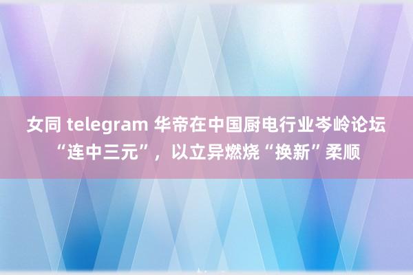 女同 telegram 华帝在中国厨电行业岑岭论坛“连中三元”，以立异燃烧“换新”柔顺