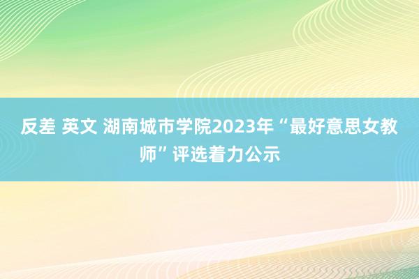 反差 英文 湖南城市学院2023年“最好意思女教师”评选着力公示