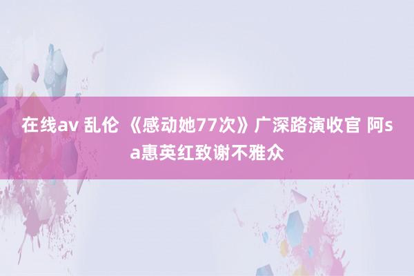 在线av 乱伦 《感动她77次》广深路演收官 阿sa惠英红致谢不雅众