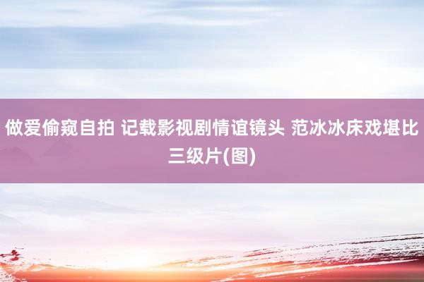 做爱偷窥自拍 记载影视剧情谊镜头 范冰冰床戏堪比三级片(图)