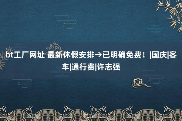 bt工厂网址 最新休假安排→已明确免费！|国庆|客车|通行费|许志强