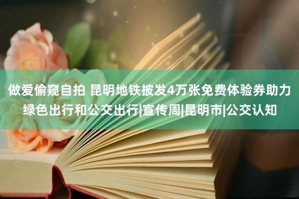 做爱偷窥自拍 昆明地铁披发4万张免费体验券助力绿色出行和公交出行|宣传周|昆明市|公交认知