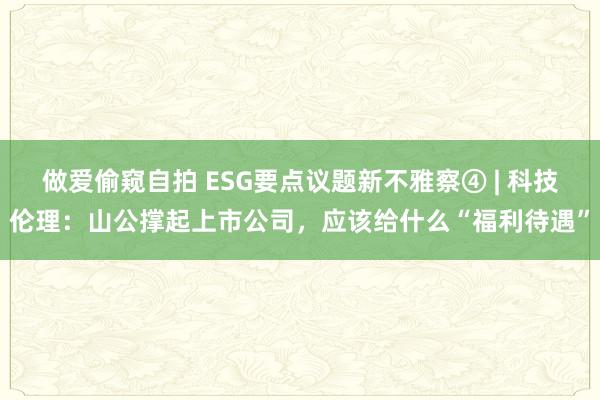 做爱偷窥自拍 ESG要点议题新不雅察④ | 科技伦理：山公撑起上市公司，应该给什么“福利待遇”