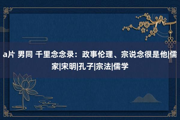 a片 男同 千里念念录：政事伦理、宗说念很是他|儒家|宋明|孔子|宗法|儒学