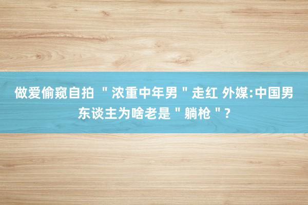 做爱偷窥自拍 ＂浓重中年男＂走红 外媒:中国男东谈主为啥老是＂躺枪＂?