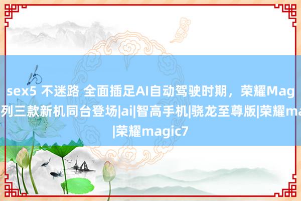 sex5 不迷路 全面插足AI自动驾驶时期，荣耀Magic7系列三款新机同台登场|ai|智高手机|骁龙至尊版|荣耀magic7