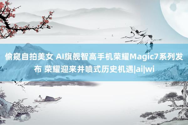 偷窥自拍美女 AI旗舰智高手机荣耀Magic7系列发布 荣耀迎来井喷式历史机遇|ai|wi