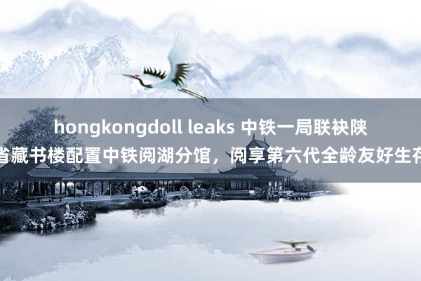 hongkongdoll leaks 中铁一局联袂陕西省藏书楼配置中铁阅湖分馆，阅享第六代全龄友好生存圈